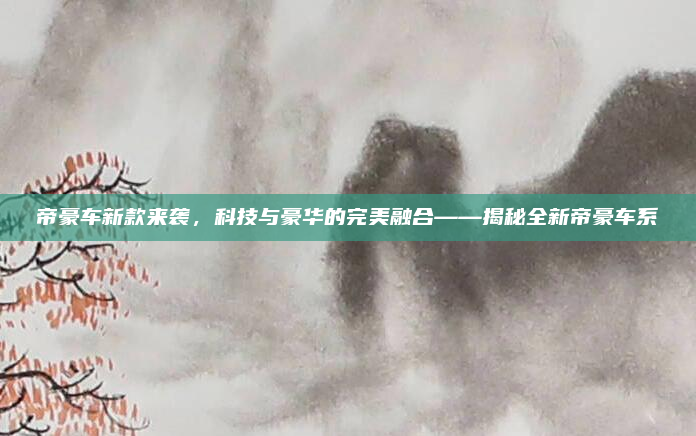 帝豪车新款来袭，科技与豪华的完美融合——揭秘全新帝豪车系