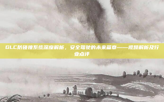 GLC防碰撞系统深度解析，安全驾驶的未来篇章——视频解析及行业点评