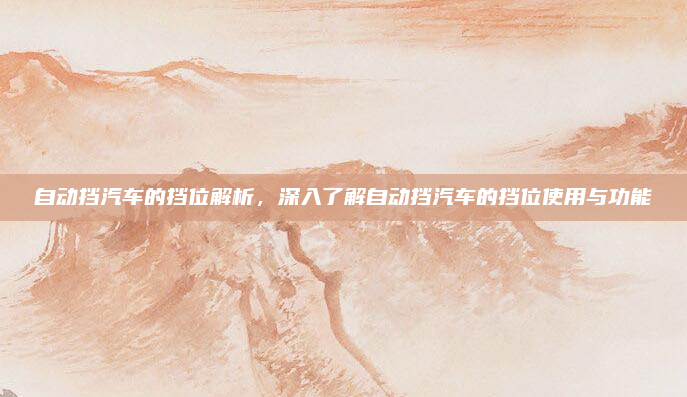 自动挡汽车的挡位解析，深入了解自动挡汽车的挡位使用与功能