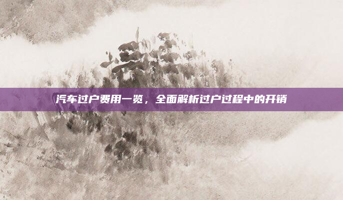 汽车过户费用一览,全面解析过户过程中的开销