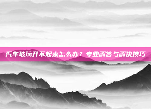 汽车玻璃升不起来怎么办？专业解答与解决技巧