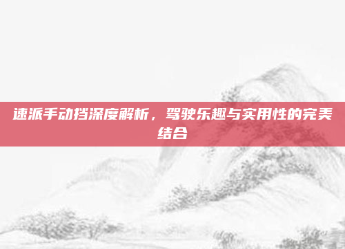 速派手动挡深度解析，驾驶乐趣与实用性的完美结合
