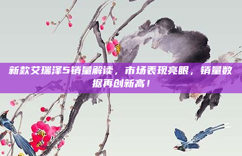 新款艾瑞泽5销量解读,市场表现亮眼,销量数据再创新高!