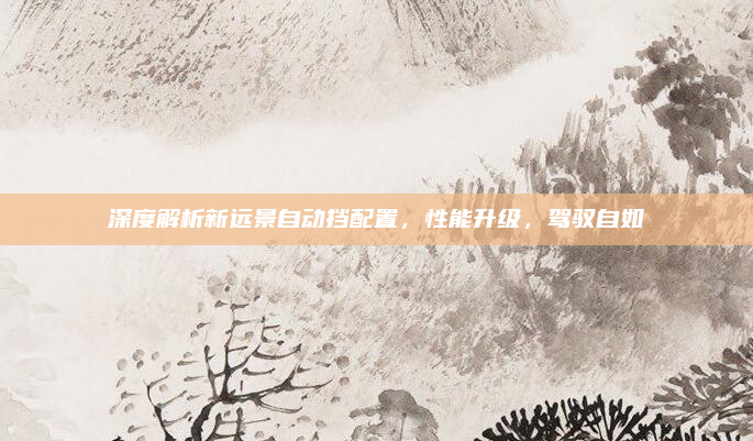 深度解析新远景自动挡配置,性能升级,驾驭自如