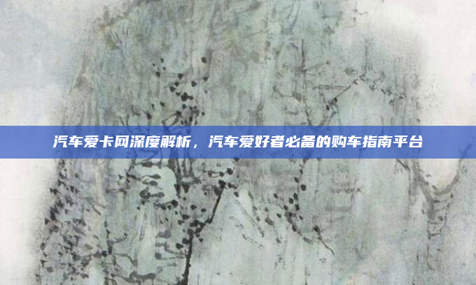 汽车爱卡网深度解析,汽车爱好者必备的购车指南平台
