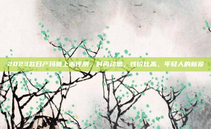 2023款日产玛驰上市评测,时尚动感,性价比高,年轻人的新宠