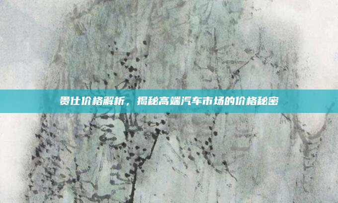 贵仕价格解析,揭秘高端汽车市场的价格秘密
