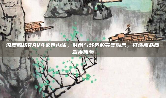 深度解析RAV4米色内饰,时尚与舒适的完美融合,打造高品质驾乘体验
