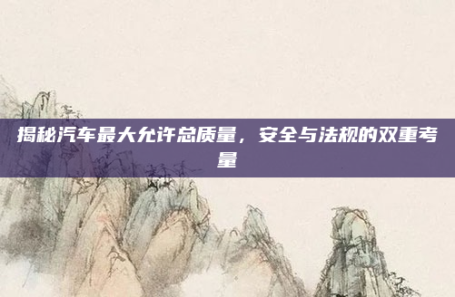 揭秘汽车最大允许总质量,安全与法规的双重考量