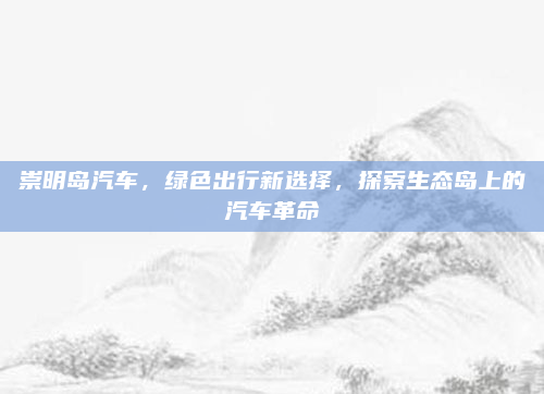 崇明岛汽车,绿色出行新选择,探索生态岛上的汽车革命
