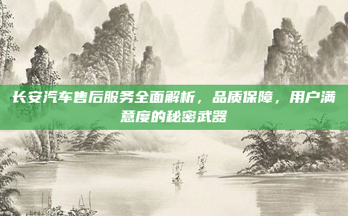 长安汽车售后服务全面解析,品质保障,用户满意度的秘密武器