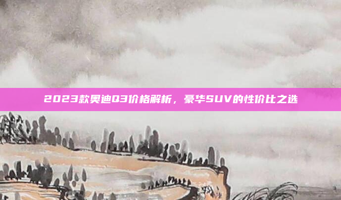 2023款奥迪Q3价格解析,豪华SUV的性价比之选