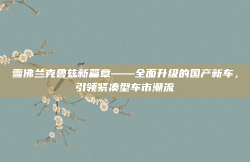雪佛兰克鲁兹新篇章——全面升级的国产新车，引领紧凑型车市潮流