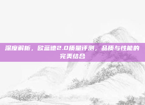 深度解析，欧蓝德2.0质量评测，品质与性能的完美结合