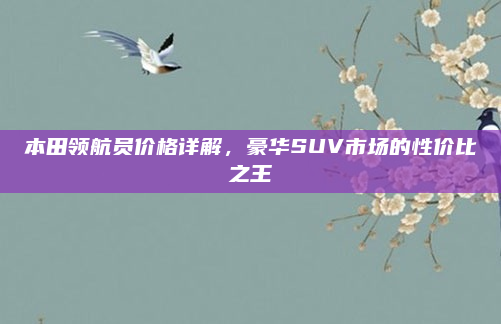 本田领航员价格详解，豪华SUV市场的性价比之王
