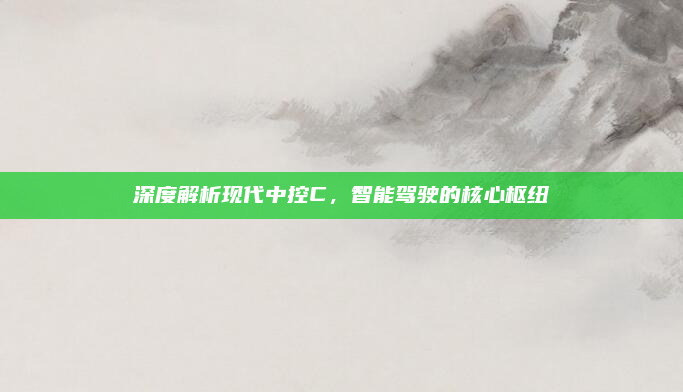 深度解析现代中控C，智能驾驶的核心枢纽