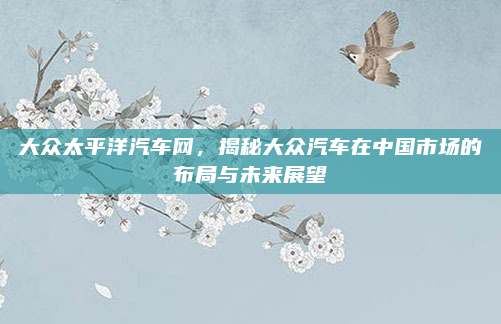 大众太平洋汽车网,揭秘大众汽车在中国市场的布局与未来展望