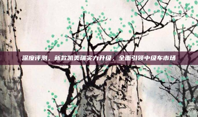 深度评测,新款凯美瑞实力升级,全面引领中级车市场