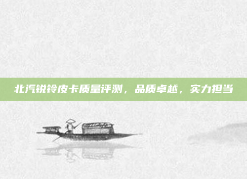 北汽锐铃皮卡质量评测,品质卓越,实力担当