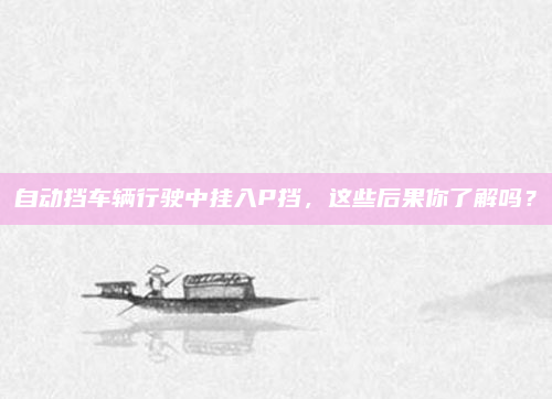 自动挡车辆行驶中挂入P挡，这些后果你了解吗？