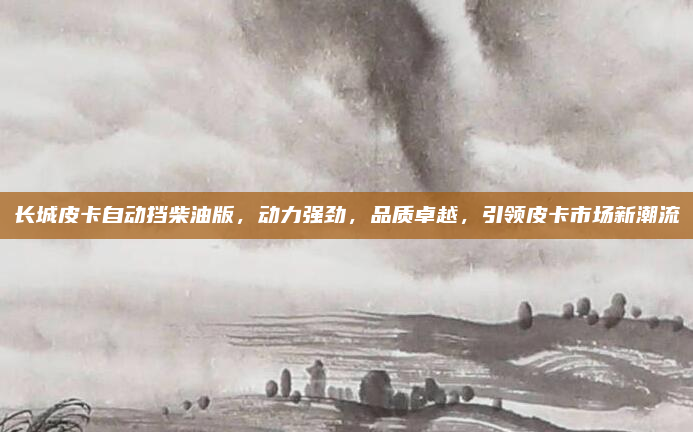 长城皮卡自动挡柴油版,动力强劲,品质卓越,引领皮卡市场新潮流