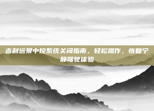 吉利远景中控系统关闭指南,轻松操作,恢复宁静驾驶体验