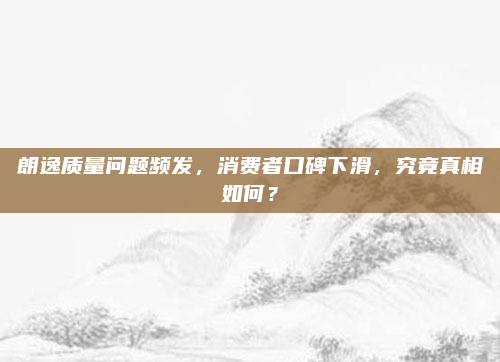 朗逸质量问题频发,消费者口碑下滑,究竟真相如何?