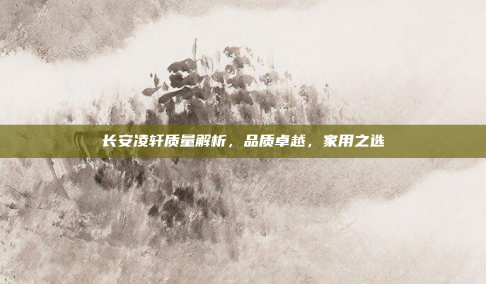 长安凌轩质量解析,品质卓越,家用之选