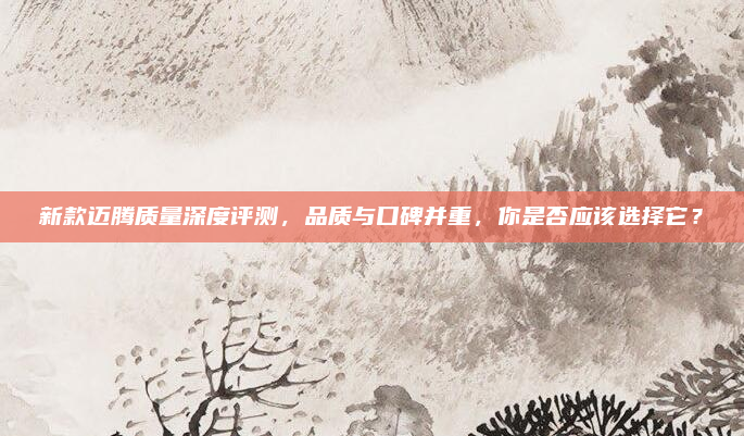 新款迈腾质量深度评测，品质与口碑并重，你是否应该选择它？