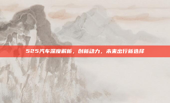 525汽车深度解析,创新动力,未来出行新选择