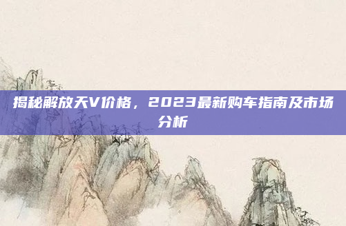 揭秘解放天V价格,2023最新购车指南及市场分析