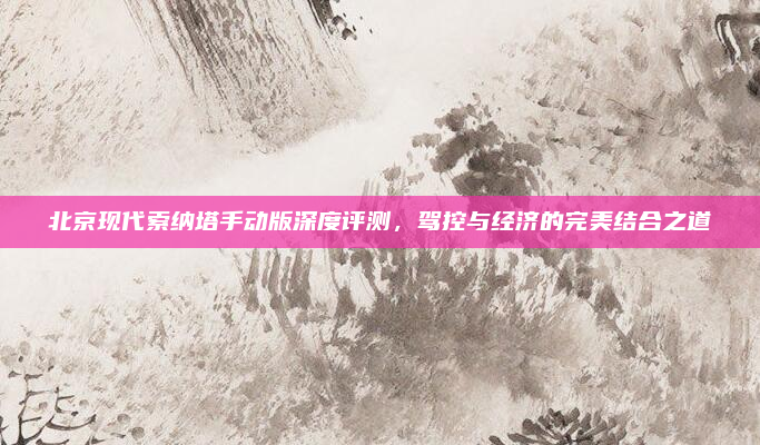 北京现代索纳塔手动版深度评测,驾控与经济的完美结合之道