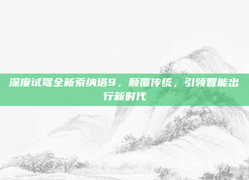 深度试驾全新索纳塔9,颠覆传统,引领智能出行新时代