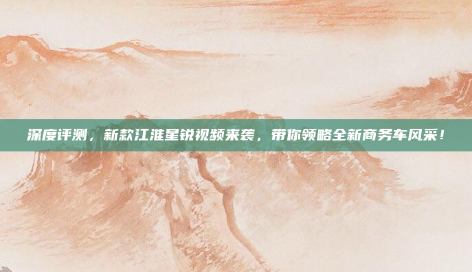 深度评测,新款江淮星锐视频来袭,带你领略全新商务车风采!