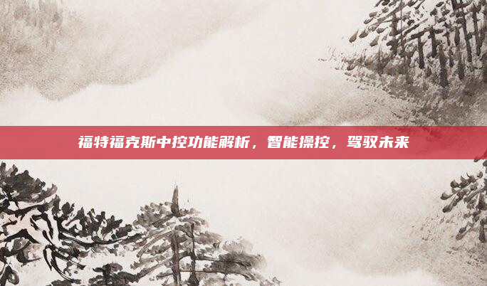 福特福克斯中控功能解析,智能操控,驾驭未来