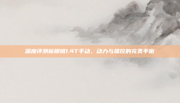 深度评测新明锐1.4T手动,动力与操控的完美平衡