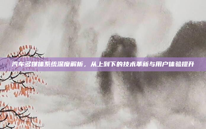 汽车多媒体系统深度解析，从上到下的技术革新与用户体验提升