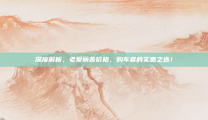深度解析,老爱丽舍价格,购车者的实惠之选!