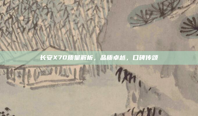 长安X70质量解析,品质卓越,口碑传颂