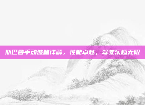 斯巴鲁手动波箱详解,性能卓越,驾驶乐趣无限