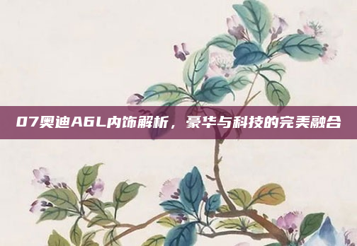 07奥迪A6L内饰解析,豪华与科技的完美融合