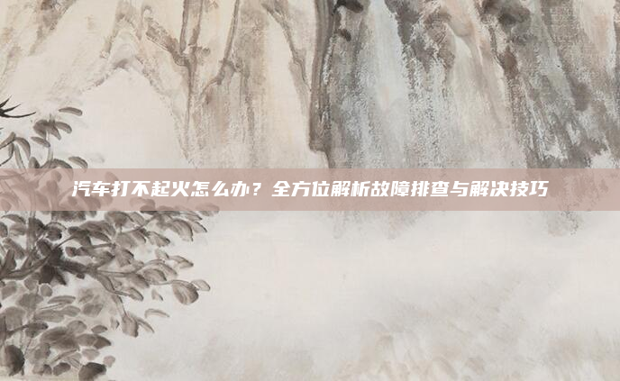 汽车打不起火怎么办？全方位解析故障排查与解决技巧