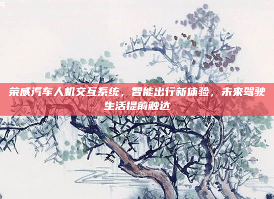 荣威汽车人机交互系统，智能出行新体验，未来驾驶生活提前触达