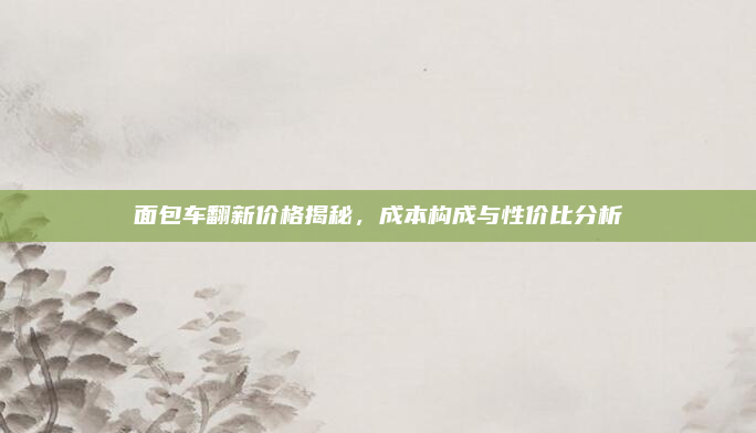 面包车翻新价格揭秘,成本构成与性价比分析