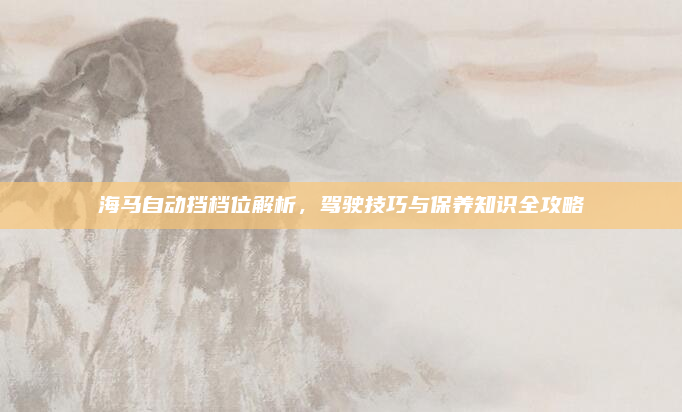 海马自动挡档位解析,驾驶技巧与保养知识全攻略