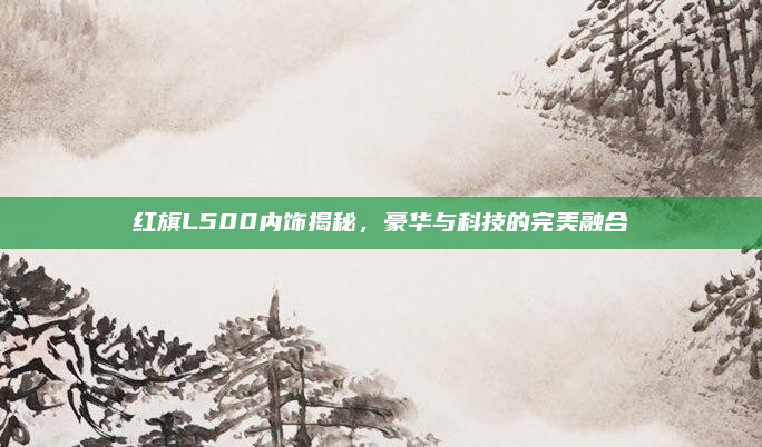 红旗L500内饰揭秘,豪华与科技的完美融合