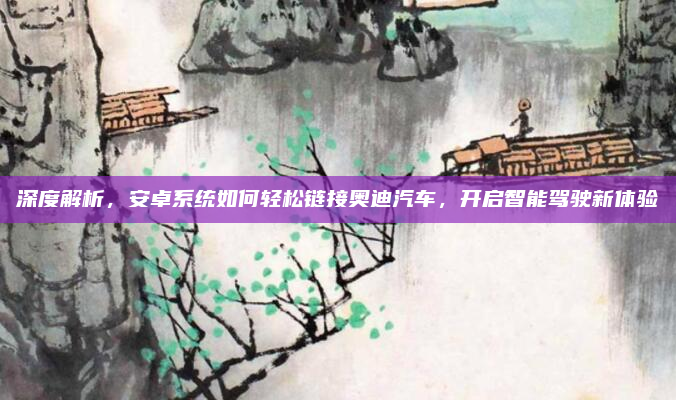 深度解析，安卓系统如何轻松链接奥迪汽车，开启智能驾驶新体验