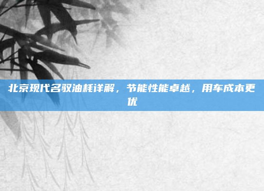 北京现代名驭油耗详解，节能性能卓越，用车成本更优