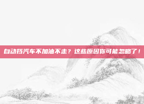 自动挡汽车不加油不走？这些原因你可能忽略了！
