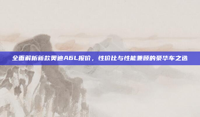 全面解析新款奥迪A6L报价，性价比与性能兼顾的豪华车之选